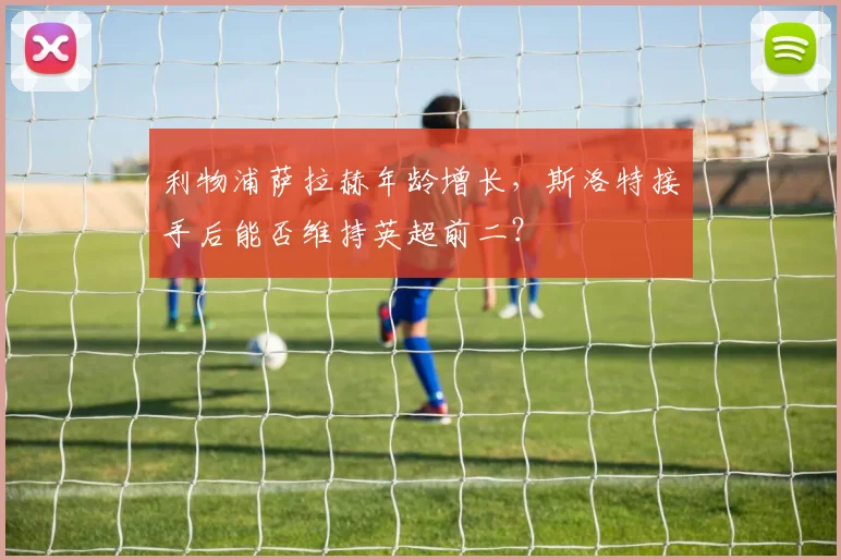 利物浦萨拉赫年龄增长，斯洛特接手后能否维持英超前二？