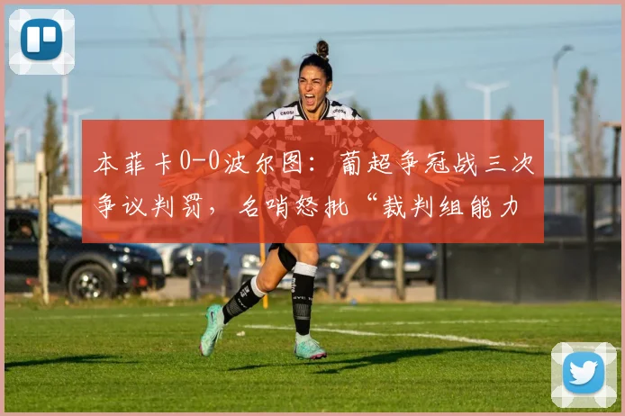 本菲卡0-0波尔图:葡超争冠战三次争议判罚,名哨怒批“裁判组能力不足毁经典”