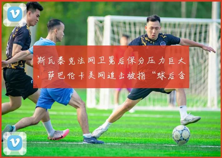 斯瓦泰克法网卫冕后保分压力巨大,萨巴伦卡美网追击被指“球后含金量不足”