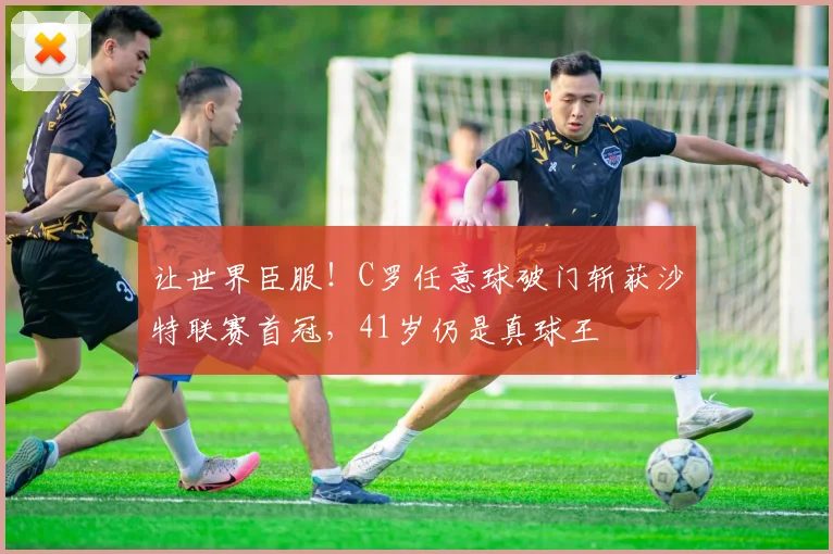 让世界臣服！C罗任意球破门斩获沙特联赛首冠，41岁仍是真球王