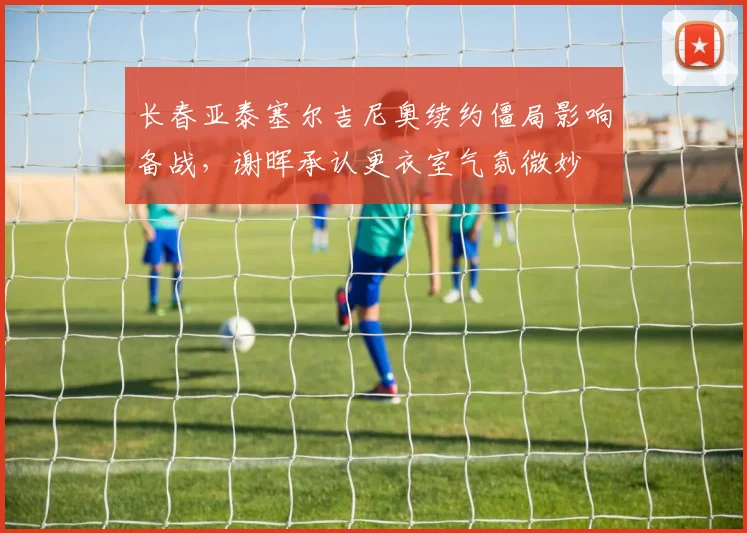 长春亚泰塞尔吉尼奥续约僵局影响备战，谢晖承认更衣室气氛微妙