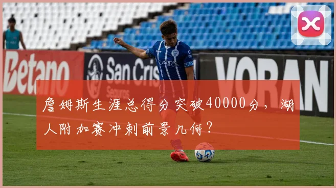 詹姆斯生涯总得分突破40000分，湖人附加赛冲刺前景几何？