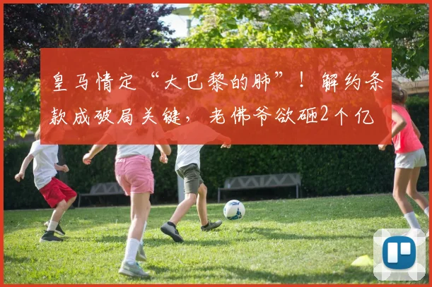 皇马情定“大巴黎的肺”!解约条款成破局关键,老佛爷欲砸2个亿