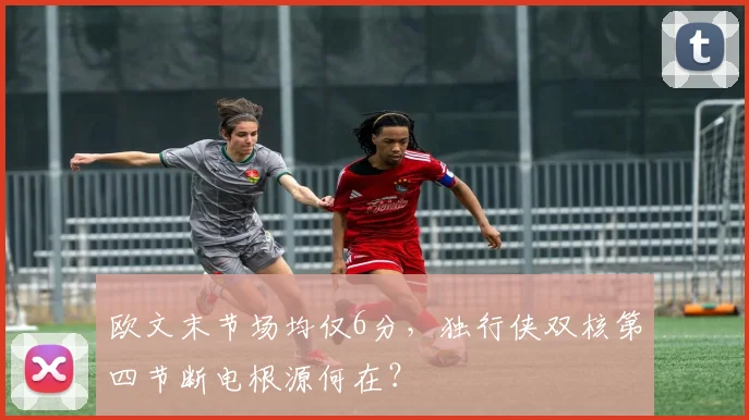 欧文末节场均仅6分,独行侠双核第四节断电根源何在?