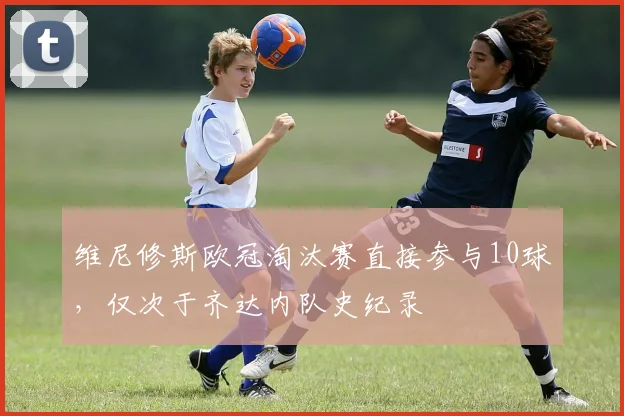 维尼修斯欧冠淘汰赛直接参与10球，仅次于齐达内队史纪录