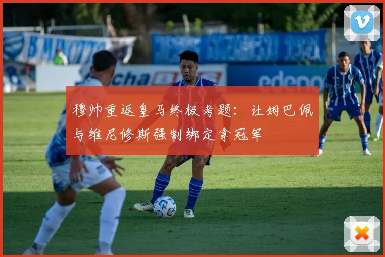 穆帅重返皇马终极考题:让姆巴佩与维尼修斯强制绑定拿冠军
