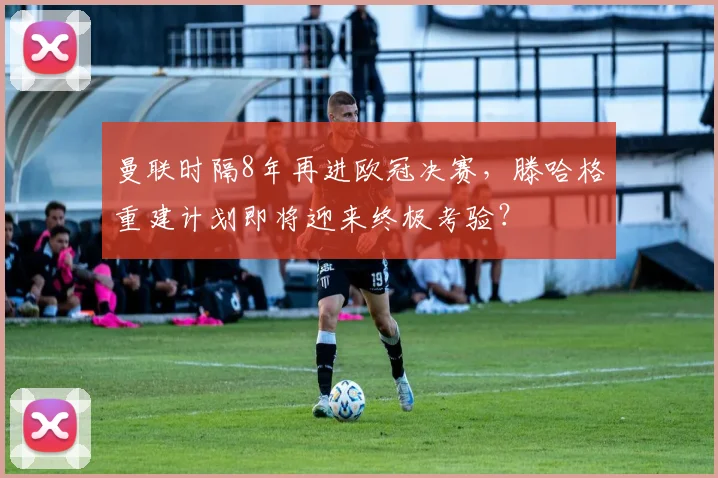 曼联时隔8年再进欧冠决赛,滕哈格重建计划即将迎来终极考验?