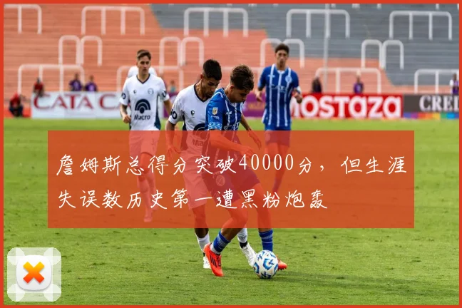 詹姆斯总得分突破40000分,但生涯失误数历史第一遭黑粉炮轰